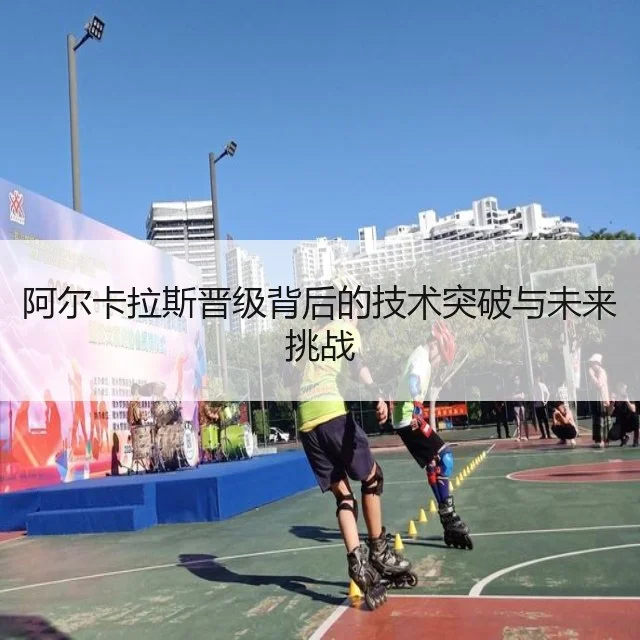 阿尔卡拉斯晋级背后的技术突破与未来挑战